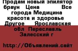 Продам новый эпилятор браун › Цена ­ 1 500 - Все города Медицина, красота и здоровье » Другое   . Ярославская обл.,Переславль-Залесский г.